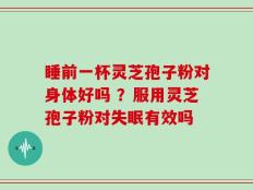 睡前一杯灵芝孢子粉对身体好吗 ？服用灵芝孢子粉对失眠有效吗