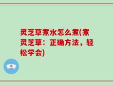 灵芝草煮水怎么煮(煮灵芝草：正确方法，轻松学会)