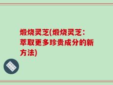 煅烧灵芝(煅烧灵芝：萃取更多珍贵成分的新方法)
