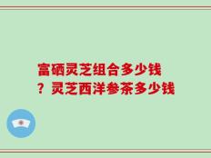 富硒灵芝组合多少钱 ？灵芝西洋参茶多少钱
