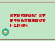 灵芝能够破壁吗？灵芝孢子粉头道粉和破壁有什么区别吗
