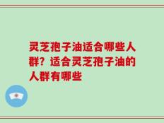 灵芝孢子油适合哪些人群？适合灵芝孢子油的人群有哪些