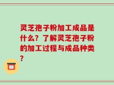 灵芝孢子粉加工成品是什么？了解灵芝孢子粉的加工过程与成品种类？
