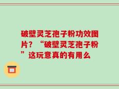破壁灵芝孢子粉功效图片？“破壁灵芝孢子粉”这玩意真的有用么