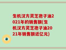 生机汉方灵芝孢子油2021年的销售额(生机汉方灵芝孢子油2021年销售额近亿元)