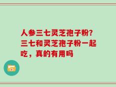 人参三七灵芝孢子粉？三七和灵芝孢子粉一起吃，真的有用吗