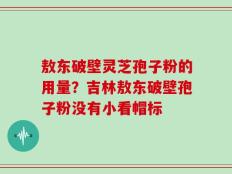 敖东破壁灵芝孢子粉的用量？吉林敖东破壁孢子粉没有小看帽标