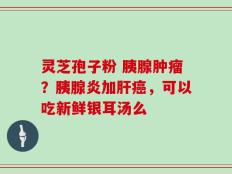 灵芝孢子粉 胰腺肿瘤？胰腺炎加肝癌，可以吃新鲜银耳汤么