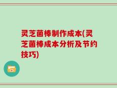 灵芝菌棒制作成本(灵芝菌棒成本分析及节约技巧)