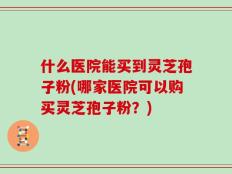 什么医院能买到灵芝孢子粉(哪家医院可以购买灵芝孢子粉？)