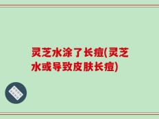 灵芝水涂了长痘(灵芝水或导致皮肤长痘)