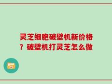 灵芝细胞破壁机新价格？破壁机打灵芝怎么做