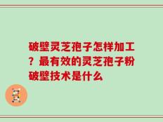 破壁灵芝孢子怎样加工？最有效的灵芝孢子粉破壁技术是什么