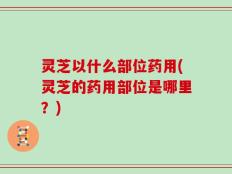 灵芝以什么部位药用(灵芝的药用部位是哪里？)