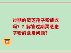 过期的灵芝孢子粉能吃吗？？解答过期灵芝孢子粉的食用问题？
