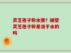灵芝孢子粉水便？破壁灵芝孢子粉是溶于水的吗