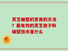 灵芝破壁的常用的方法？最有效的灵芝孢子粉破壁技术是什么