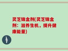 灵芝锦盒剂(灵芝锦盒剂：滋养生机，提升健康能量)