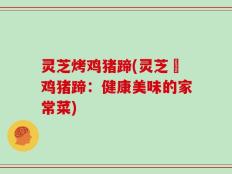 灵芝烤鸡猪蹄(灵芝焗鸡猪蹄：健康美味的家常菜)