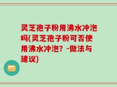 灵芝孢子粉用沸水冲泡吗(灵芝孢子粉可否使用沸水冲泡？-做法与建议)