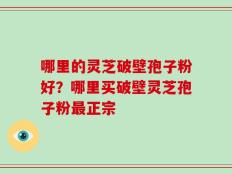 哪里的灵芝破壁孢子粉好？哪里买破壁灵芝孢子粉最正宗