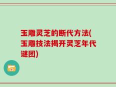 玉雕灵芝的断代方法(玉雕技法揭开灵芝年代谜团)