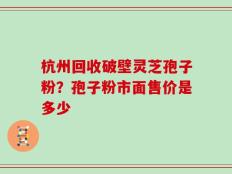 杭州回收破壁灵芝孢子粉？孢子粉市面售价是多少