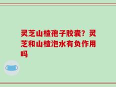 灵芝山楂孢子胶囊？灵芝和山楂泡水有负作用吗