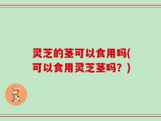 灵芝的茎可以食用吗(可以食用灵芝茎吗？)