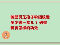 破壁灵芝孢子粉硒胶囊多少钱一盒儿 ？破壁粉有怎样的功效