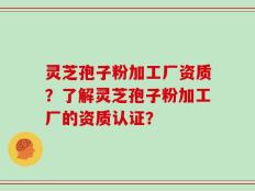 灵芝孢子粉加工厂资质？了解灵芝孢子粉加工厂的资质认证？