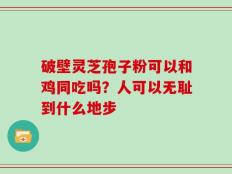 破壁灵芝孢子粉可以和鸡同吃吗？人可以无耻到什么地步