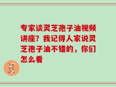 专家谈灵芝孢子油视频讲座？我记得人家说灵芝孢子油不错的，你们怎么看