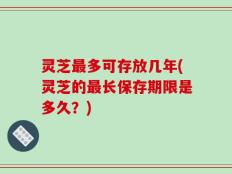灵芝最多可存放几年(灵芝的最长保存期限是多久？)