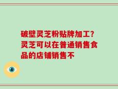 破壁灵芝粉贴牌加工？灵芝可以在普通销售食品的店铺销售不