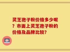 灵芝孢子粉价格多少呢？市面上灵芝孢子粉的价格及品牌比较？
