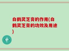 白鹤灵芝膏的作用(白鹤灵芝膏的功效及用途)