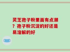 灵芝孢子粉里面有点潮？孢子粉沉淀的好还是易溶解的好