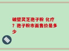 破壁灵芝孢子粉 化疗？孢子粉市面售价是多少