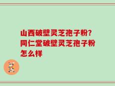 山西破壁灵芝孢子粉？同仁堂破壁灵芝孢子粉怎么样