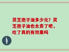 灵芝孢子油多少元？灵芝孢子油也太贵了吧，吃了真的有效果吗