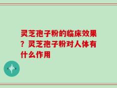 灵芝孢子粉的临床效果？灵芝孢子粉对人体有什么作用