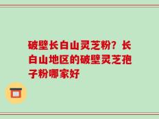 破壁长白山灵芝粉？长白山地区的破壁灵芝孢子粉哪家好
