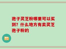 孢子灵芝粉哪里可以买到？什么地方有卖灵芝孢子粉的