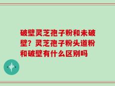 破壁灵芝孢子粉和未破壁？灵芝孢子粉头道粉和破壁有什么区别吗