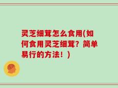 灵芝细茸怎么食用(如何食用灵芝细茸？简单易行的方法！)