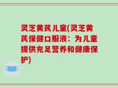灵芝黄芪儿童(灵芝黄芪保健口服液：为儿童提供充足营养和健康保护)