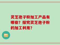 灵芝孢子粉加工产品有哪些？探究灵芝孢子粉的加工利用？