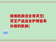 痘痘肌肤适合用灵芝(灵芝产品适合护理容易长痘的肌肤)