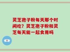 灵芝孢子粉每天那个时间吃？灵芝孢子粉和灵芝每天能一起食用吗